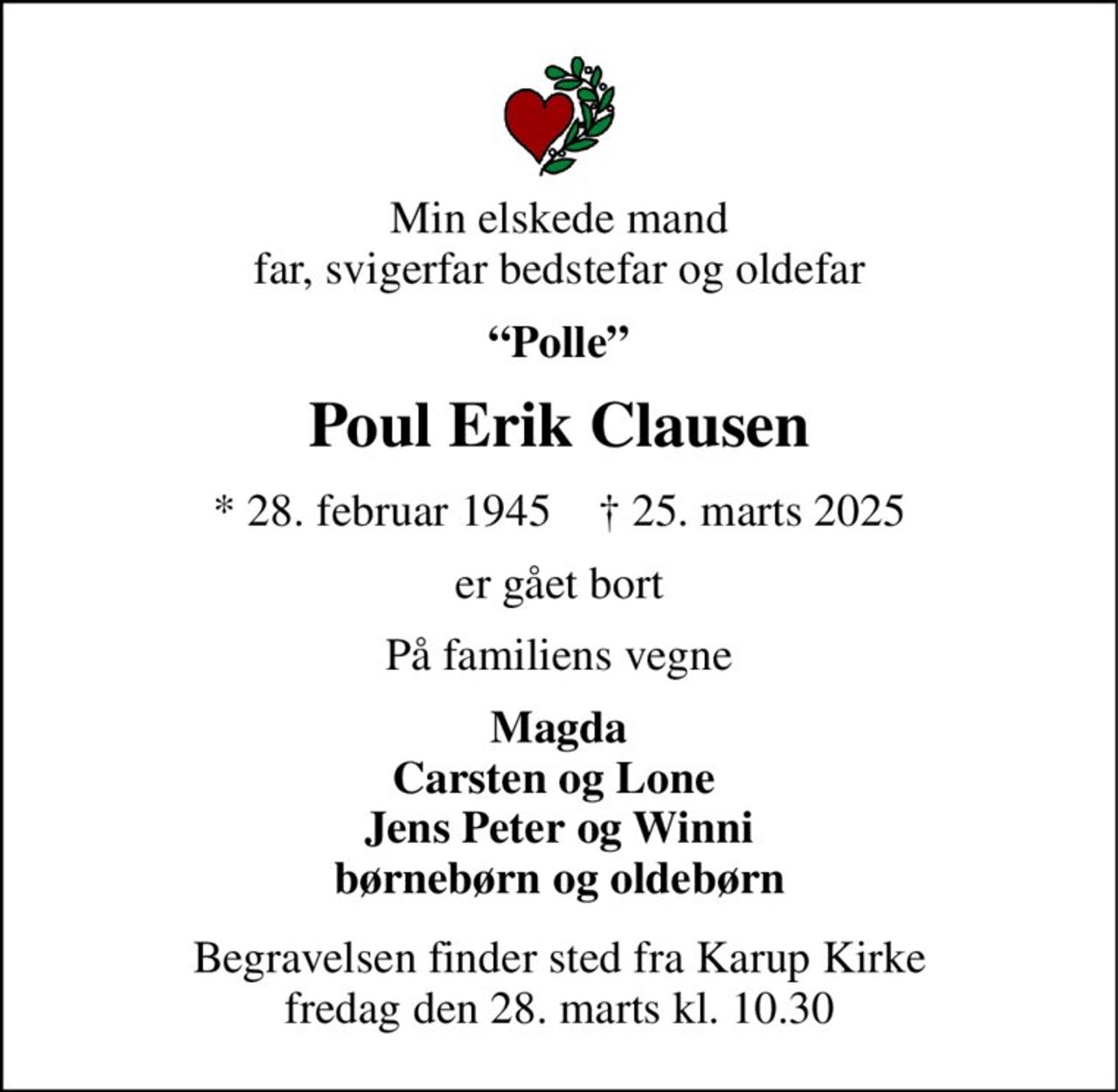 Min elskede mand far, svigerfar bedstefar og oldefar 
“Polle” 
Poul Erik Clausen 
*​ 28. februar 1945​    †​ 25. marts 2025 
er gået bort 
På familiens vegne 
Magda Carsten og Lone  Jens Peter og Winni børnebørn og oldebørn 
Begravelsen​ finder sted fra Karup Kirke​ fredag den 28. marts​ kl. 10.30