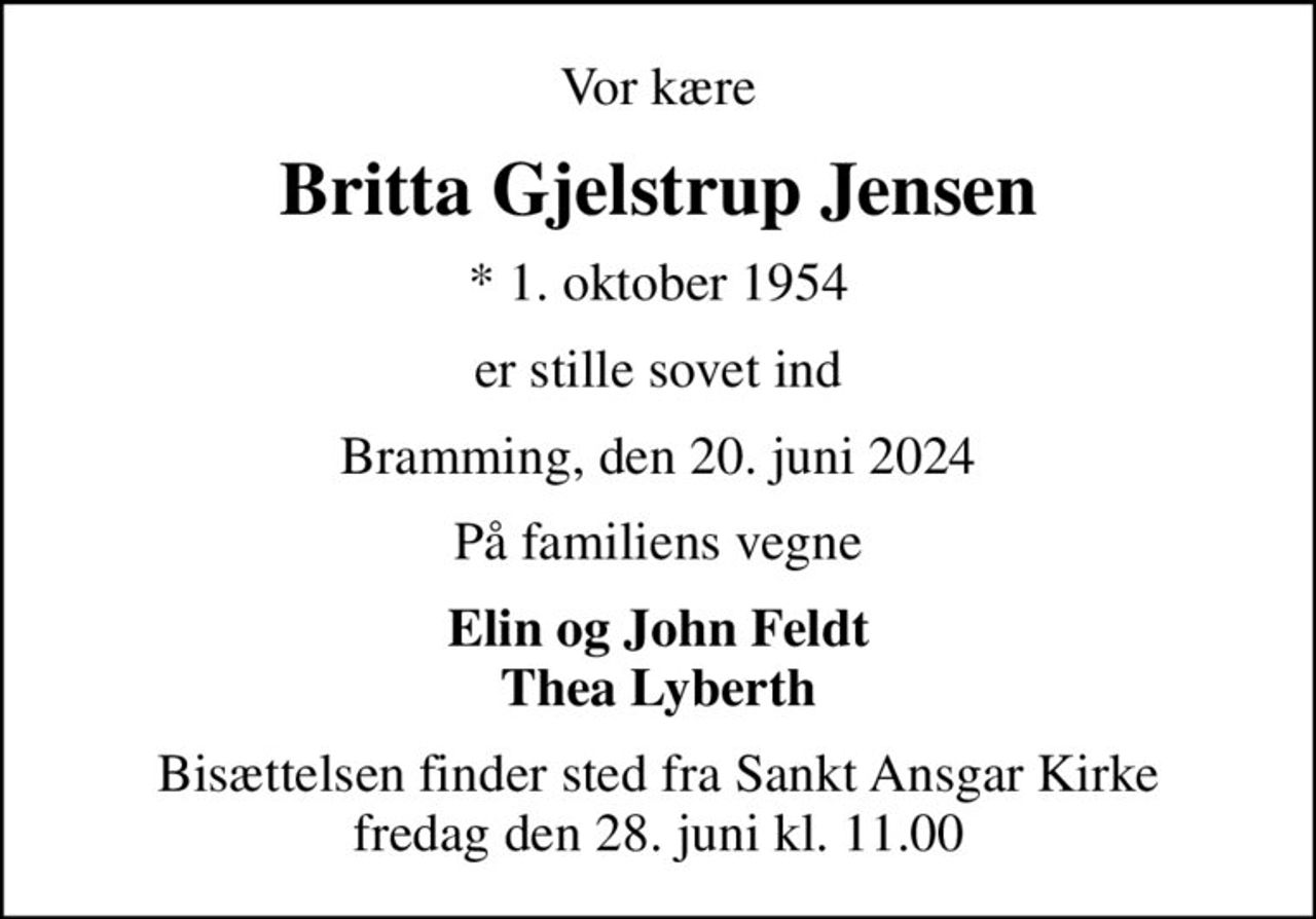Vor kære
Britta Gjelstrup Jensen
* 1. oktober 1954
er stille sovet ind
Bramming, den 20. juni 2024
På familiens vegne
Elin og John Feldt Thea Lyberth
Bisættelsen finder sted fra Sankt Ansgar Kirke  fredag den 28. juni kl. 11.00