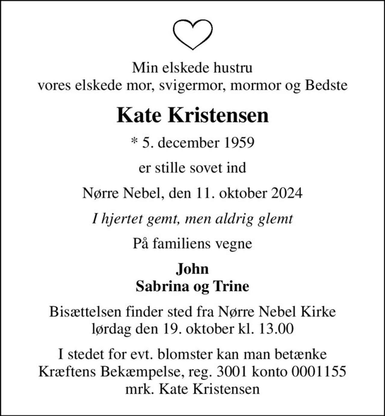 Min elskede hustru vores elskede mor, svigermor, mormor og Bedste
Kate Kristensen
* 5. december 1959
er stille sovet ind
Nørre Nebel, den 11. oktober 2024
I hjertet gemt, men aldrig glemt
På familiens vegne
John Sabrina og Trine
Bisættelsen finder sted fra Nørre Nebel Kirke  lørdag den 19. oktober kl. 13.00 
I stedet for evt. blomster kan man betænke
					Kræftens Bekæmpelse reg.3001konto0001155mrk. Kate
					Kristensen