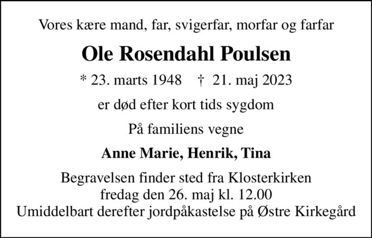 Vores kære mand, far, svigerfar, morfar og farfar
Ole Rosendahl Poulsen
* 23. marts 1948    ✝ 21. maj 2023
er død efter kort tids sygdom
På familiens vegne
Anne Marie, Henrik, Tina
Begravelsen finder sted fra Klosterkirken  fredag den 26. maj kl. 12.00  Umiddelbart derefter jordpåkastelse på Østre Kirkegård