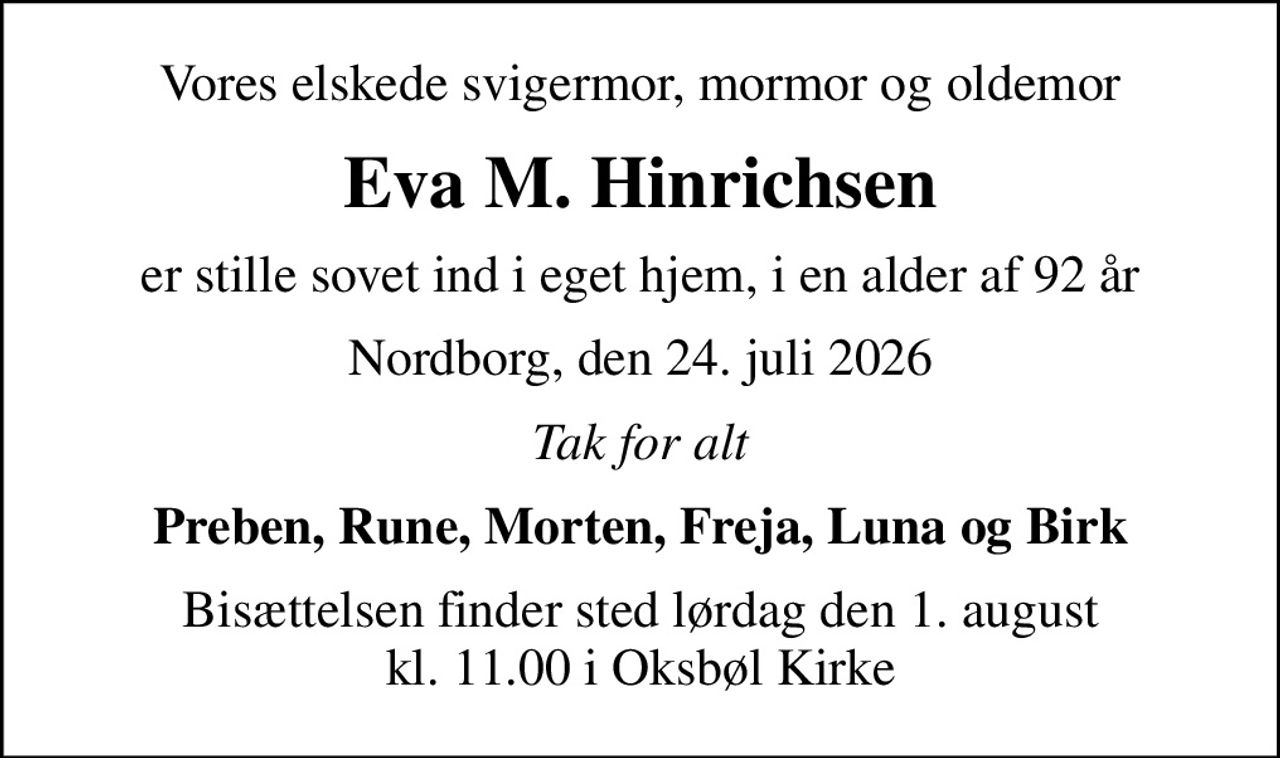 Vores elskede svigermor, mormor og oldemor
Eva M. Hinrichsen
er stille sovet ind i eget hjem, i en alder af 92 år
Nordborg, den 24. juli 2026
Tak for alt
Preben, Rune, Morten, Freja, Luna og Birk
Bisættelsen finder sted lørdag den 1. august kl. 11.00 i Oksbøl Kirke