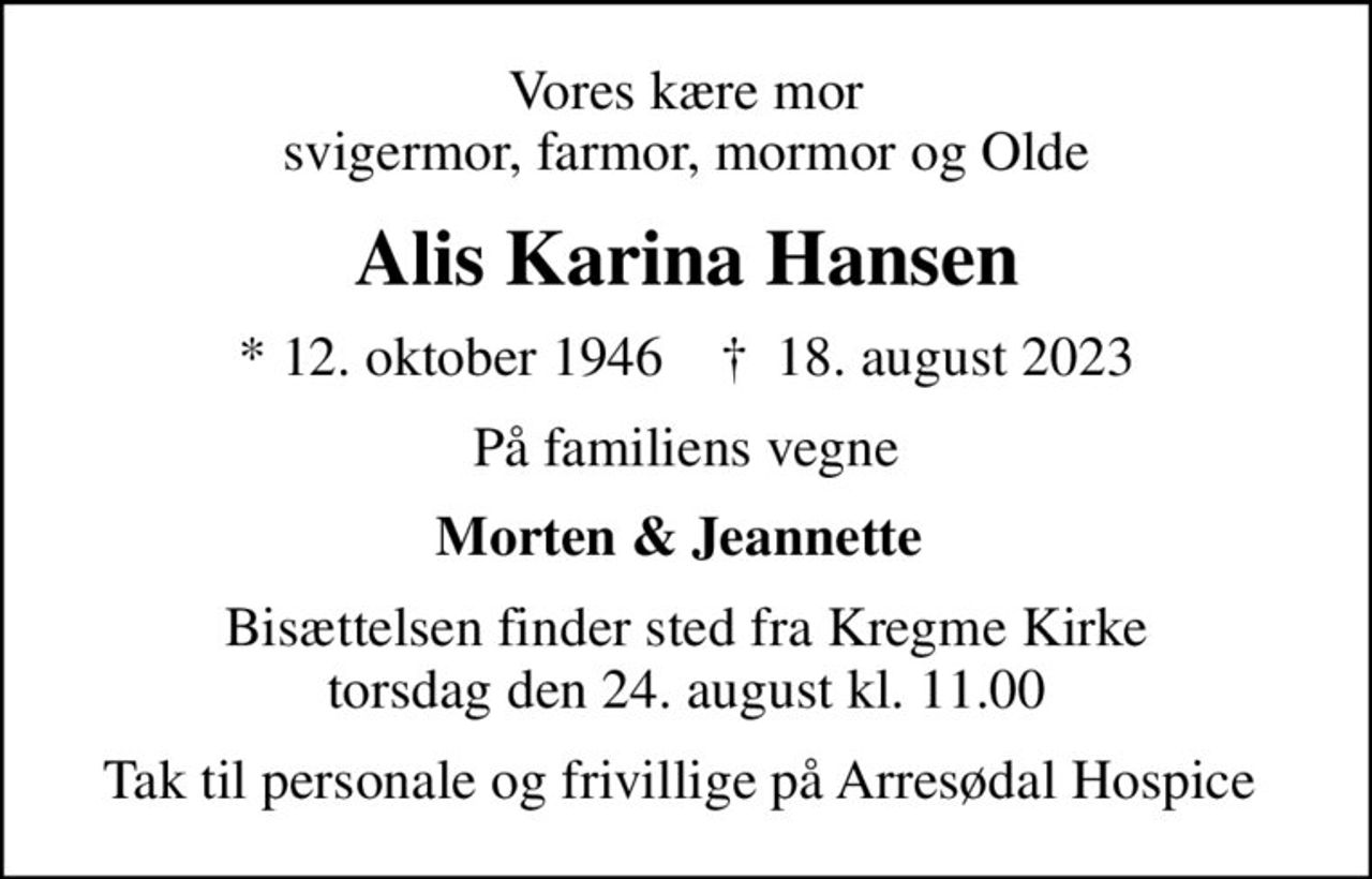 Vores kære mor  svigermor, farmor, mormor og Olde 
Alis Karina Hansen
* 12. oktober 1946    ✝ 18. august 2023
På familiens vegne
Morten & Jeannette 
Bisættelsen finder sted fra Kregme Kirke  torsdag den 24. august kl. 11.00 
Tak til personale og frivillige på Arresødal Hospice