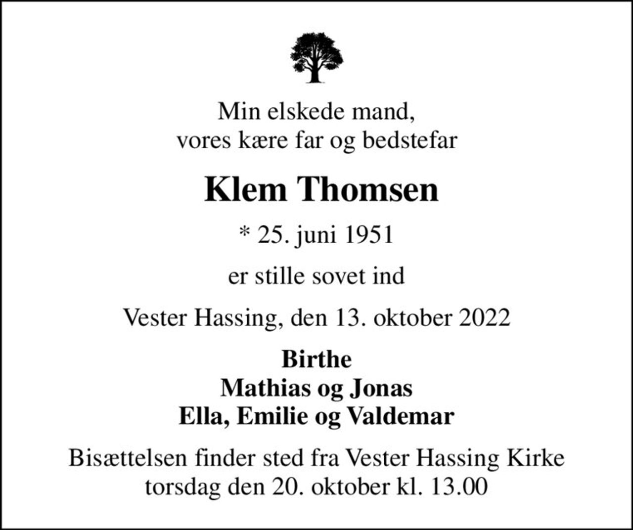 Min elskede mand, vores kære far og bedstefar
 Klem Thomsen
* 25. juni 1951
er stille sovet ind
Vester Hassing, den 13. oktober 2022
Birthe Mathias og Jonas Ella, Emilie og Valdemar
Bisættelsen finder sted fra Vester Hassing Kirke  torsdag den 20. oktober kl. 13.00
