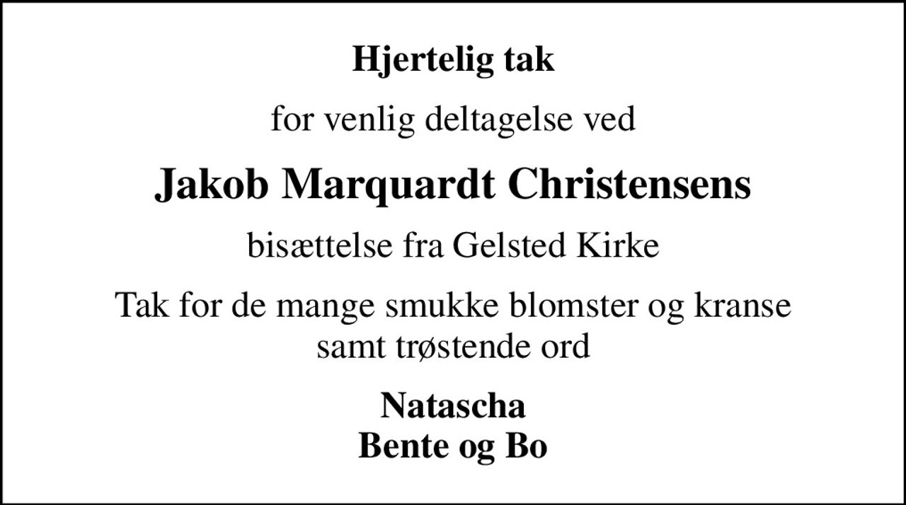 Hjertelig tak
for venlig deltagelse ved
Jakob Marquardt Christensens
bisættelse fra Gelsted Kirke
Tak for de mange smukke blomster og kranse samt trøstende ord
Natascha Bente og Bo