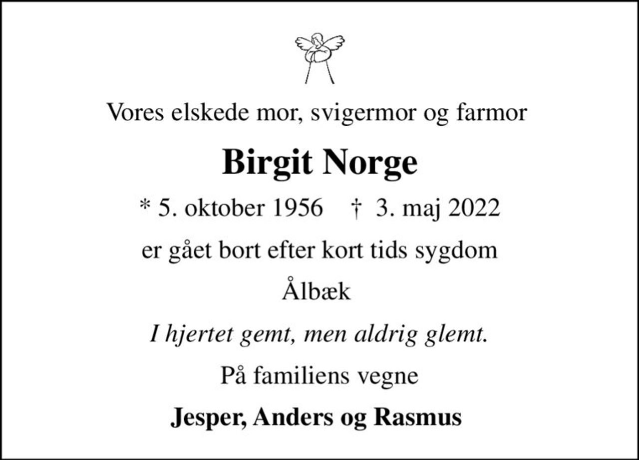 Vores elskede mor, svigermor og farmor 
Birgit Norge
* 5. oktober 1956    ✝ 3. maj 2022
er gået bort efter kort tids sygdom
Ålbæk 
I hjertet gemt, men aldrig glemt.
På familiens vegne
Jesper, Anders og Rasmus