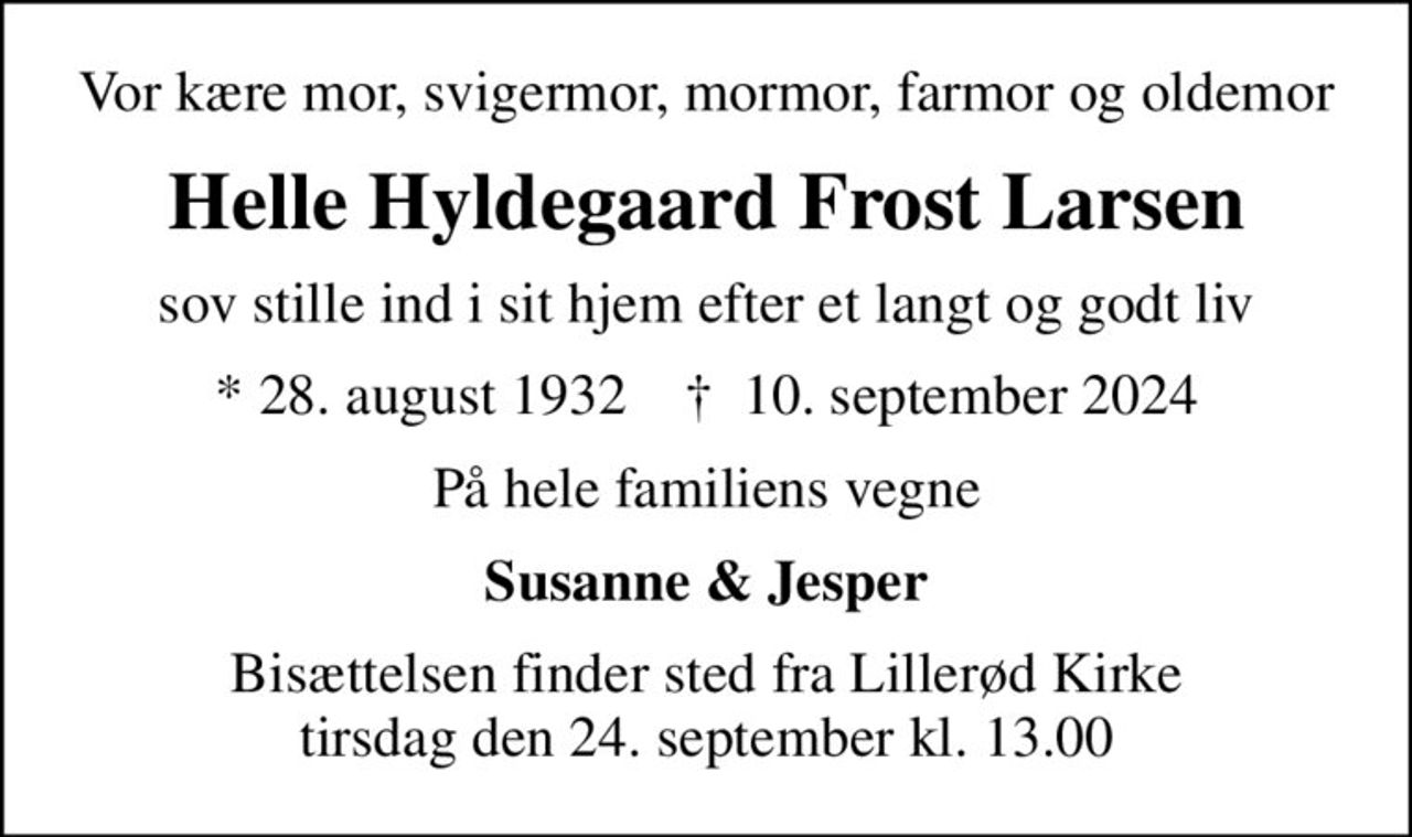 Vor kære mor, svigermor, mormor, farmor og oldemor
Helle Hyldegaard Frost Larsen
sov stille ind i sit hjem efter et langt og godt liv
* 28. august 1932    ✝ 10. september 2024
På hele familiens vegne
Susanne & Jesper
Bisættelsen finder sted fra Lillerød Kirke  tirsdag den 24. september kl. 13.00