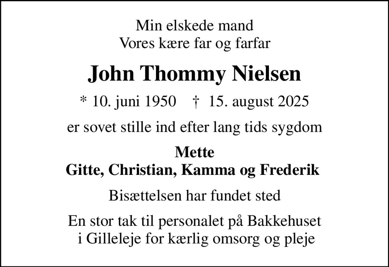 Min elskede mand Vores kære far og farfar
John Thommy Nielsen
* 10. juni 1950    ✝ 15. august 2025
er sovet stille ind efter lang tids sygdom
Mette Gitte, Christian, Kamma og Frederik 
Bisættelsen har fundet sted
En stor tak til personalet på Bakkehuset  i Gilleleje for kærlig omsorg og pleje