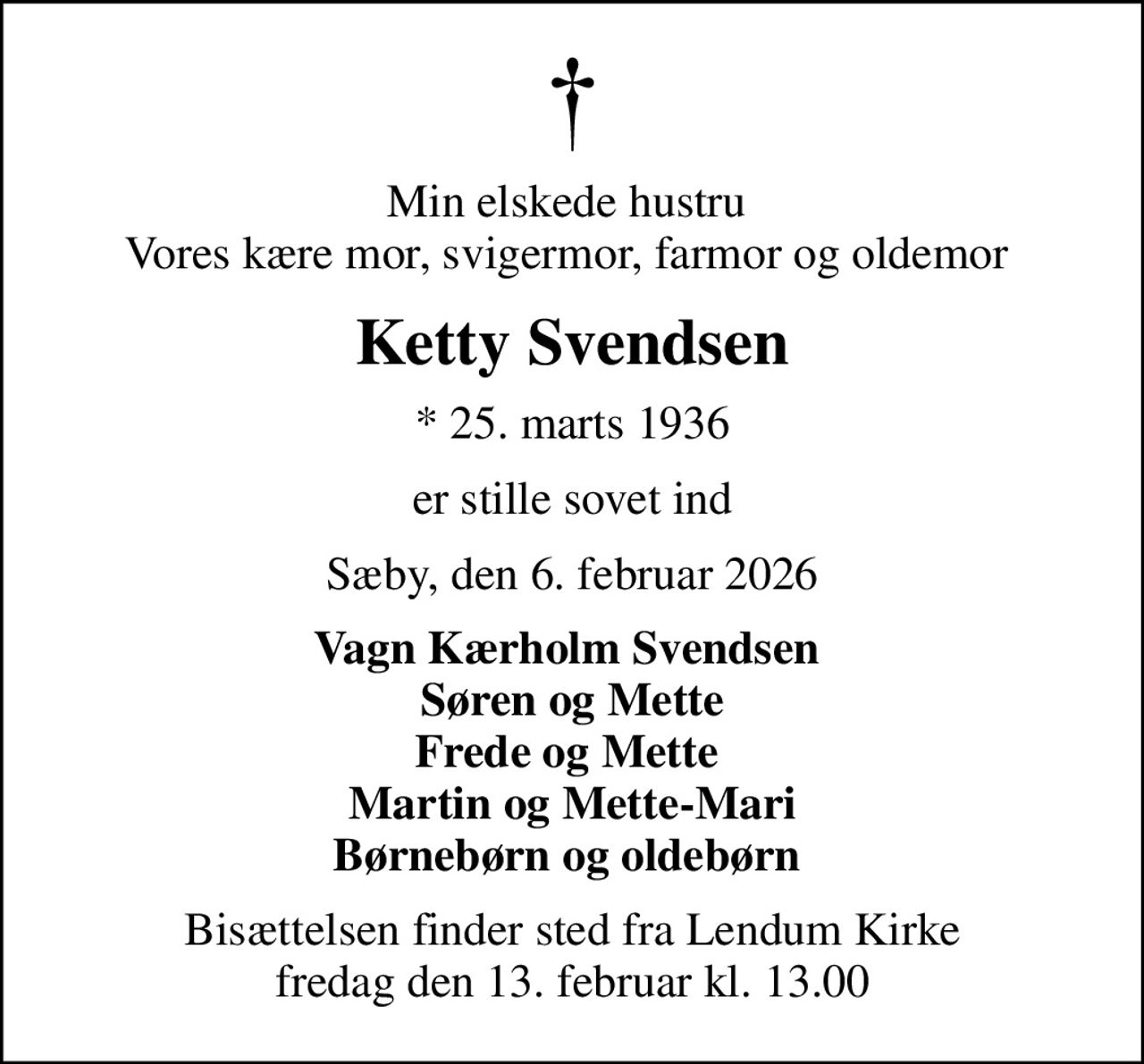 Min elskede hustru  Vores kære mor, svigermor, farmor og oldemor 
Ketty Svendsen
* 25. marts 1936
er stille sovet ind
Sæby, den 6. februar 2026
Vagn Kærholm Svendsen  Søren og Mette Frede og Mette  Martin og Mette-Mari Børnebørn og oldebørn 
Bisættelsen finder sted fra Lendum Kirke  fredag den 13. februar kl. 13.00
