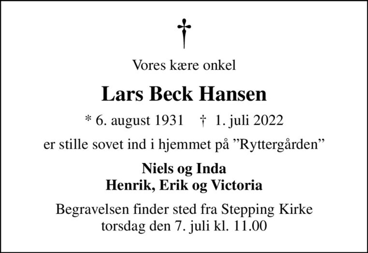 Vores kære onkel
Lars Beck Hansen
* 6. august 1931    ✝ 1. juli 2022
er stille sovet ind i hjemmet på Ryttergården
Niels og Inda Henrik, Erik og Victoria
Begravelsen finder sted fra Stepping Kirke  torsdag den 7. juli kl. 11.00