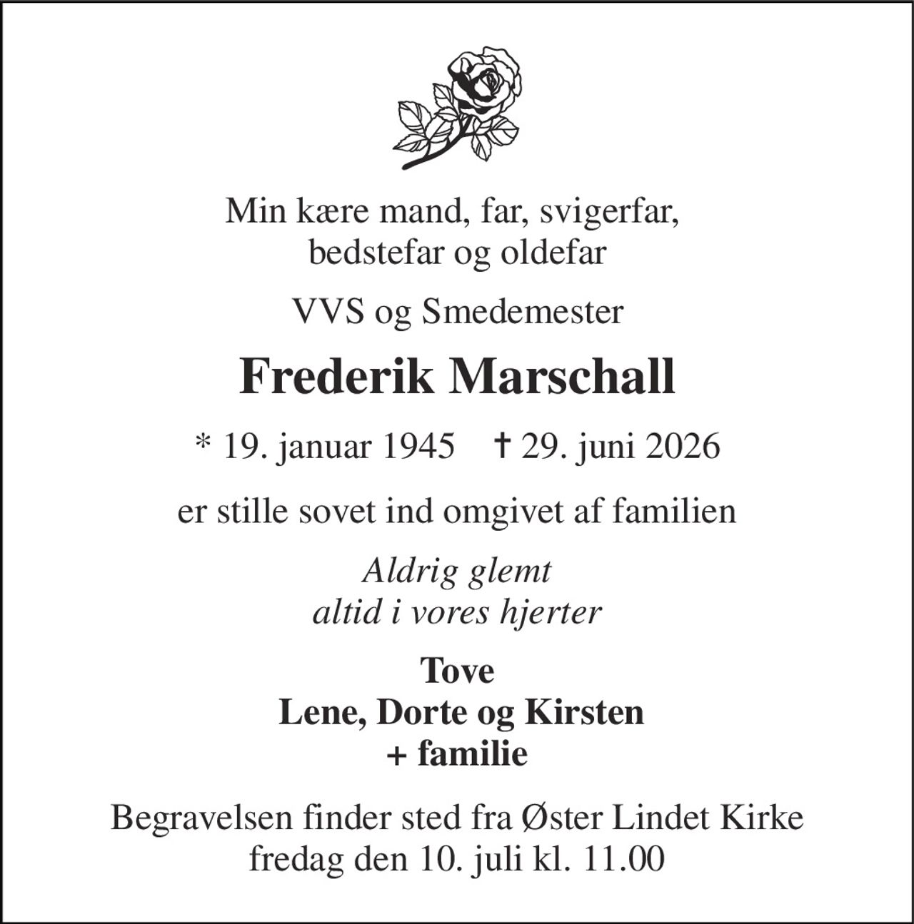 Min kære mand, far, svigerfar,  bedstefar og oldefar 
VVS og Smedemester 
Frederik Marschall 
*​ 19. januar 1945​    ✝​ 29. juni 2026 
er stille sovet ind omgivet af familien 
Aldrig glemt altid i vores hjerter 
Tove  Lene, Dorte og Kirsten + familie 
Begravelsen​ finder sted fra Øster Lindet Kirke​ fredag den 10. juli​ kl. 11.00