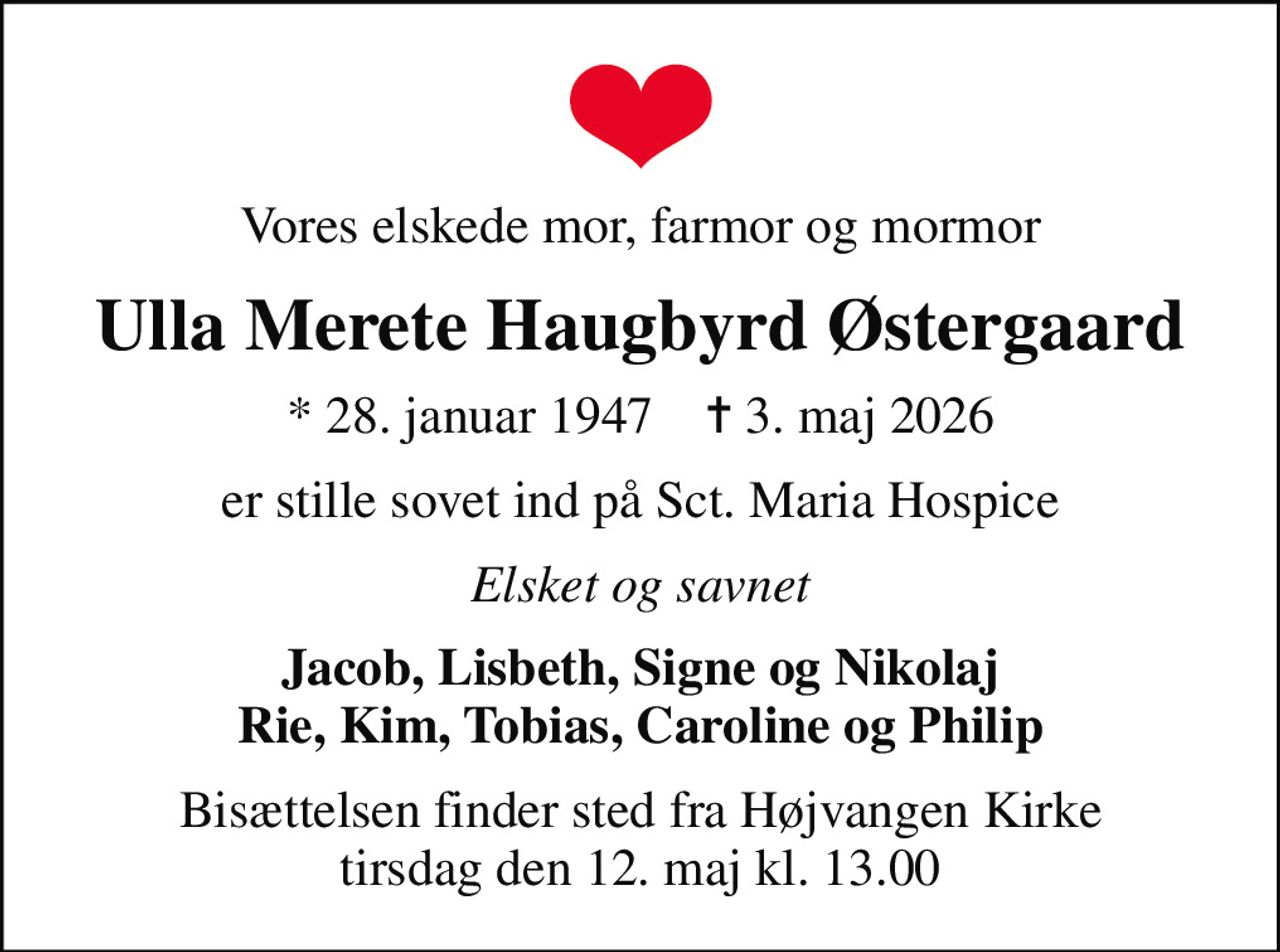 Vores elskede mor, farmor og mormor
Ulla Merete Haugbyrd Østergaard
* 28. januar 1947    ✝ 3. maj 2026
er stille sovet ind på Sct. Maria Hospice
Elsket og savnet
Jacob, Lisbeth, Signe og Nikolaj Rie, Kim, Tobias, Caroline og Philip
Bisættelsen finder sted fra Højvangen Kirke  tirsdag den 12. maj kl. 13.00