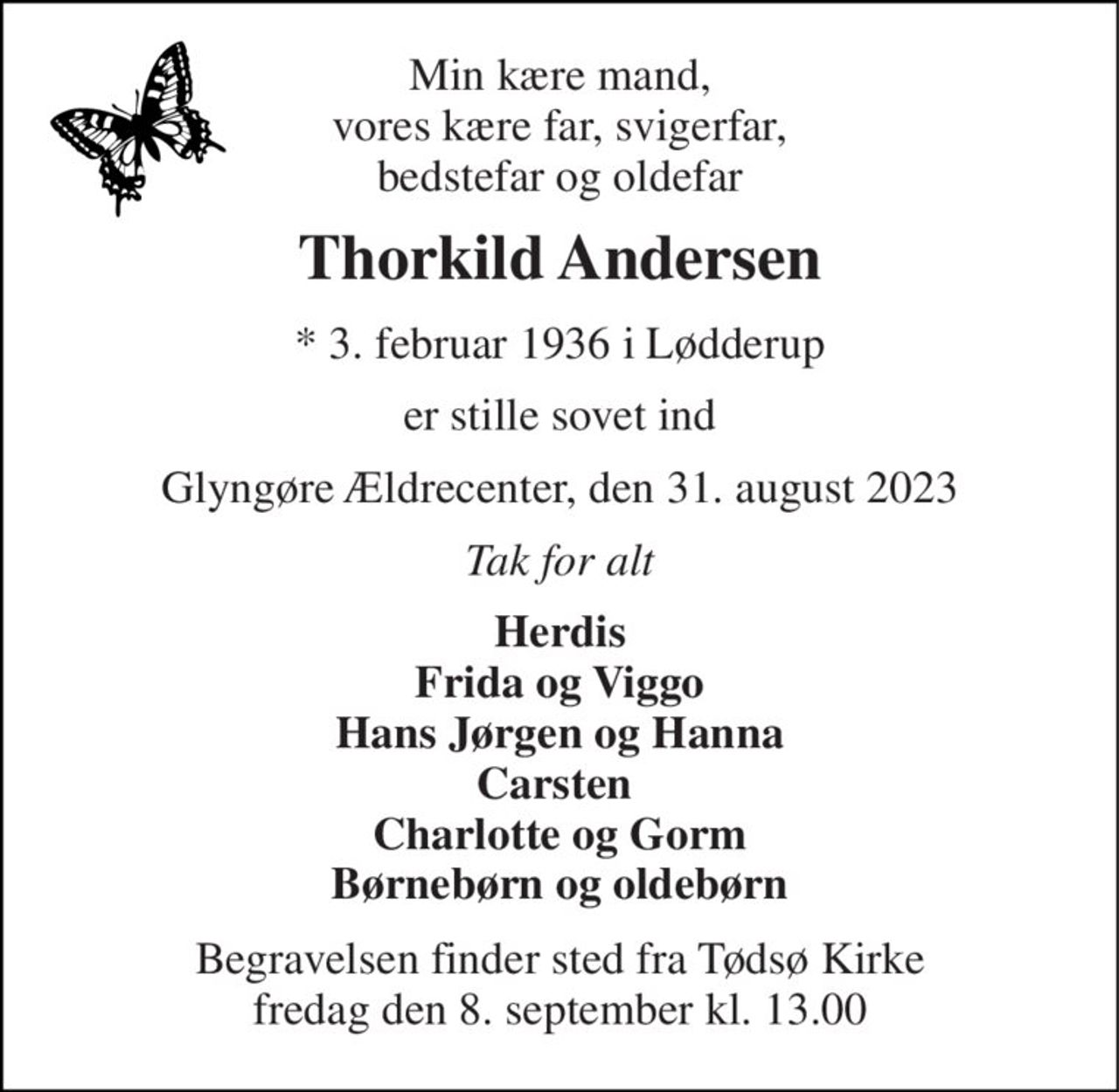 Min kære mand, vores kære far, svigerfar, bedstefar og oldefar 
Thorkild Andersen 
*​ 3. februar 1936 i Lødderup 
er stille sovet ind 
Glyngøre Ældrecenter, den 31. august 2023 
Tak for alt 
Herdis Frida og Viggo Hans Jørgen og Hanna Carsten  Charlotte og Gorm Børnebørn og oldebørn 
Begravelsen​ finder sted fra Tødsø Kirke​ fredag den 8. september​ kl. 13.00