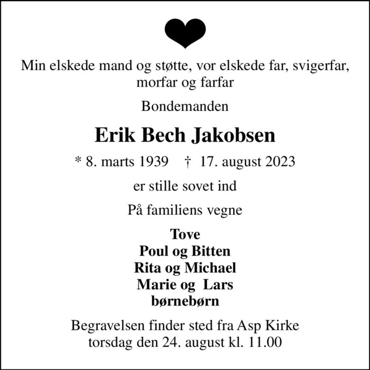 Min elskede mand og støtte, vor elskede far, svigerfar, morfar og farfar
Bondemanden
Erik Bech Jakobsen
* 8. marts 1939    ✝ 17. august 2023
er stille sovet ind
På familiens vegne
Tove Poul og Bitten Rita og Michael Marie og  Lars børnebørn
Begravelsen finder sted fra Asp Kirke  torsdag den 24. august kl. 11.00