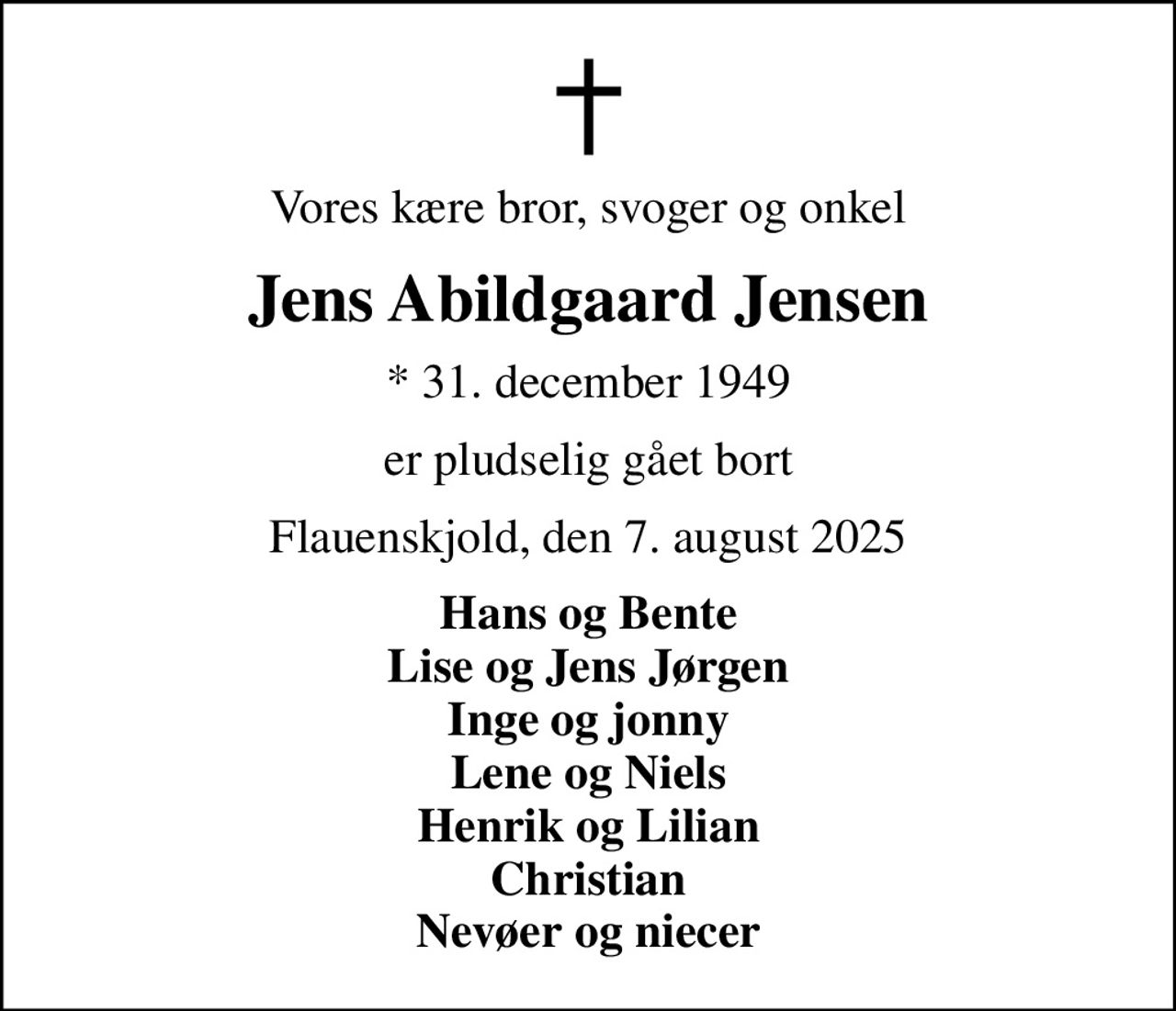 Vores kære bror, svoger og onkel
Jens Abildgaard Jensen
* 31. december 1949
er pludselig gået bort
Flauenskjold, den 7. august 2025
Hans og Bente Lise og Jens Jørgen Inge og jonny Lene og Niels Henrik og Lilian Christian Nevøer og niecer