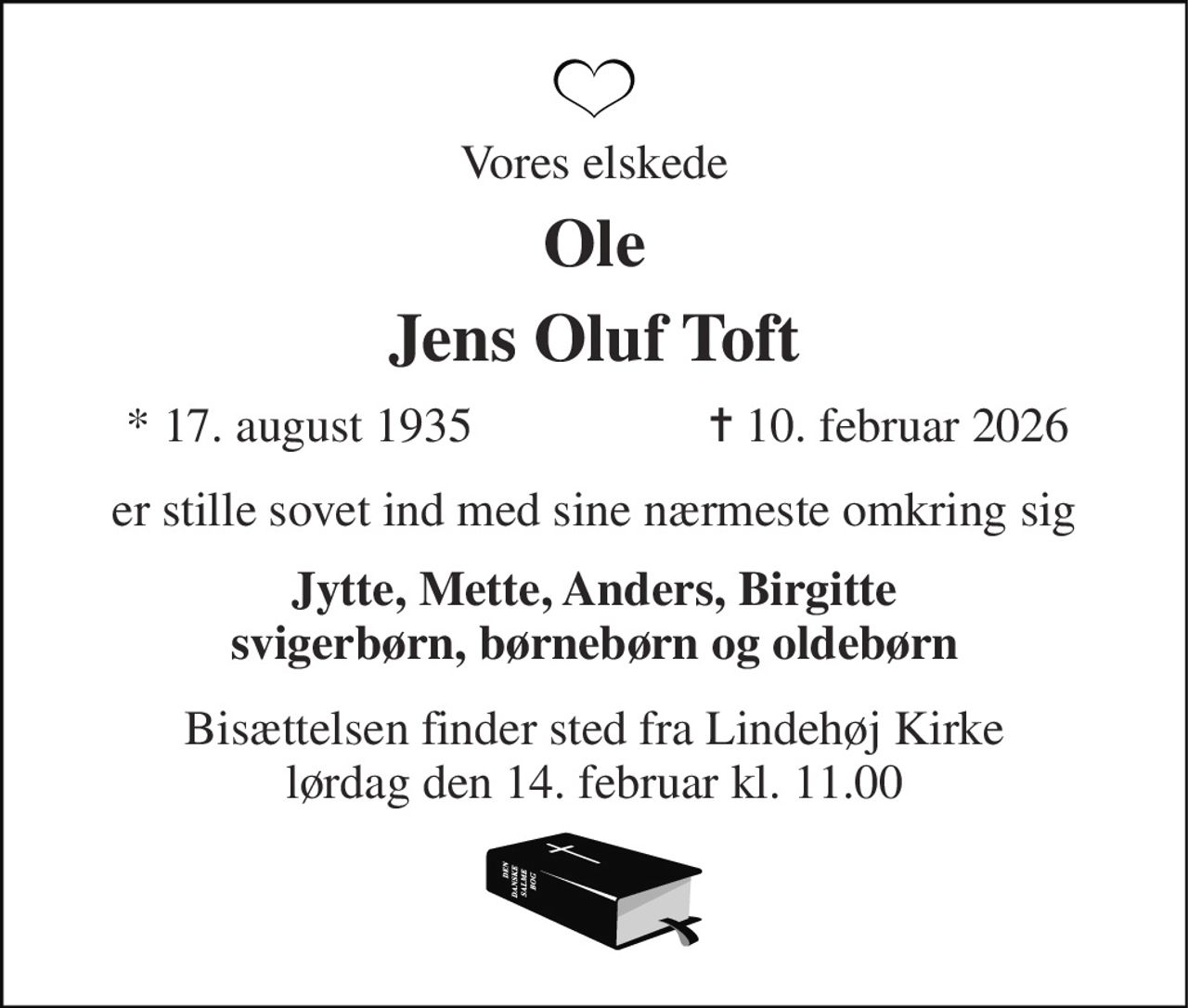 Vores elskede 
Ole 
Jens Oluf Toft​ 
*​ 17. august 1935 
✝​ 10. februar 2026​ 
er stille sovet ind med sine nærmeste omkring sig 
Jytte, Mette, Anders, Birgitte svigerbørn, børnebørn og oldebørn 
Bisættelsen​ finder sted fra Lindehøj Kirke​ lørdag den 14. februar​ kl. 11.00