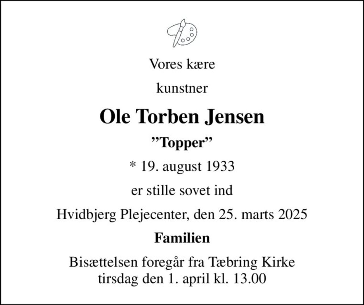 Vores kære
kunstner
Ole Torben Jensen
Topper
* 19. august 1933
er stille sovet ind
Hvidbjerg Plejecenter, den 25. marts 2025
Familien
Bisættelsen foregår fra Tæbring Kirke  tirsdag den 1. april kl. 13.00