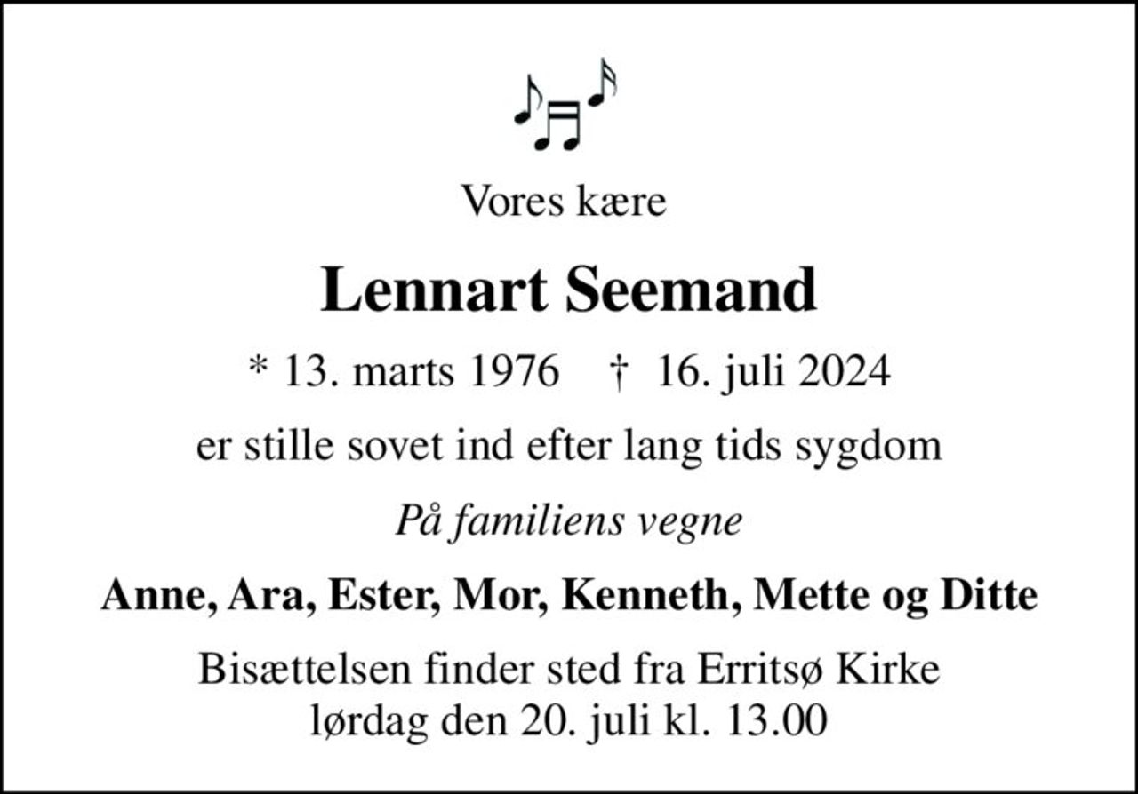 Vores kære 
Lennart Seemand
* 13. marts 1976    ✝ 16. juli 2024
er stille sovet ind efter lang tids sygdom
På familiens vegne
Anne, Ara, Ester, Mor, Kenneth, Mette og Ditte
Bisættelsen finder sted fra Erritsø Kirke  lørdag den 20. juli kl. 13.00