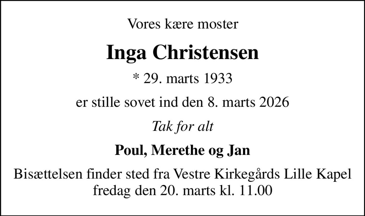 Vores kære moster
Inga Christensen
* 29. marts 1933
er stille sovet ind den 8. marts 2026
Tak for alt
Poul, Merethe og Jan
Bisættelsen finder sted fra Vestre Kirkegårds Lille Kapel  fredag den 20. marts kl. 11.00