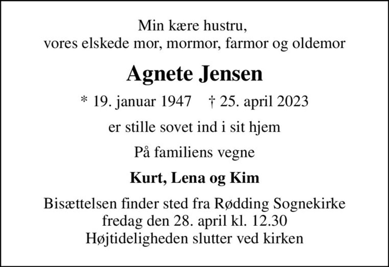Min kære hustru,  vores elskede mor, mormor, farmor og oldemor
Agnete Jensen
* 19. januar 1947    ✝ 25. april 2023
er stille sovet ind i sit hjem
På familiens vegne
Kurt, Lena og Kim
Bisættelsen finder sted fra Rødding Sognekirke  fredag den 28. april kl. 12.30  Højtideligheden slutter ved kirken