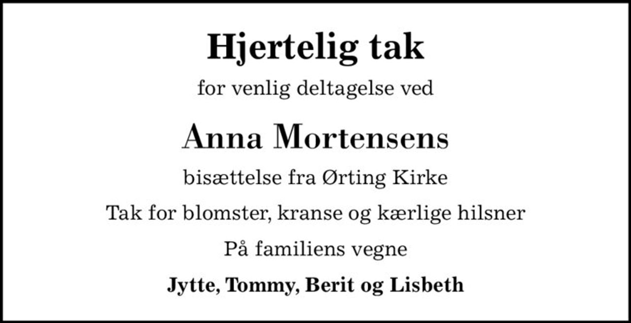 Hjertelig tak
for venlig deltagelse ved
Anna Mortensens
bisættelse fra Ørting Kirke
Tak for blomster, kranse og kærlige hilsner
På familiens vegne
Jytte, Tommy, Berit og Lisbeth