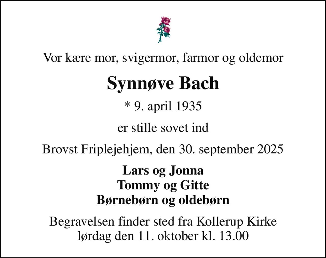 Vor kære mor, svigermor, farmor og oldemor
Synnøve Bach
* 9. april 1935
er stille sovet ind
Brovst Friplejehjem, den 30. september 2025
Lars og Jonna Tommy og Gitte Børnebørn og oldebørn
Begravelsen finder sted fra Kollerup Kirke  lørdag den 11. oktober kl. 13.00