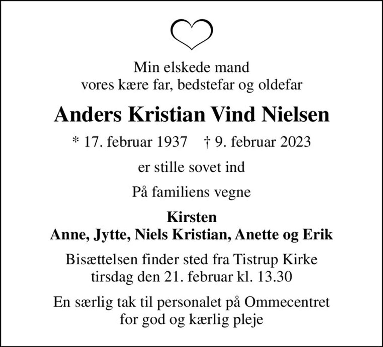 Min elskede mand vores kære far, bedstefar og oldefar
Anders Kristian Vind Nielsen
* 17. februar 1937    ✝ 9. februar 2023
er stille sovet ind
På familiens vegne
Kirsten Anne, Jytte, Niels Kristian, Anette og Erik
Bisættelsen finder sted fra Tistrup Kirke  tirsdag den 21. februar kl. 13.30 
En særlig tak til personalet på Ommecentret for god og kærlig pleje