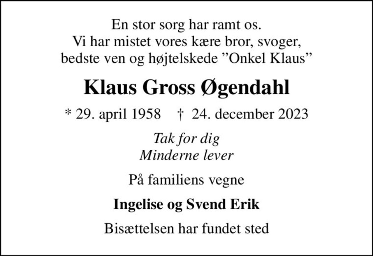 En stor sorg har ramt os. Vi har mistet vores kære bror, svoger, bedste ven og højtelskede Onkel Klaus
Klaus Gross Øgendahl
* 29. april 1958    ✝ 24. december 2023
Tak for dig Minderne lever
På familiens vegne
Ingelise og Svend Erik
Bisættelsen har fundet sted