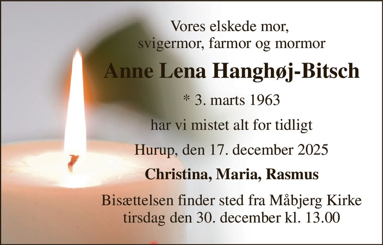 Vores elskede mor,  svigermor, farmor og mormor 
Anne Lena Hanghøj-Bitsch 
*​ 3. marts 1963 
har vi mistet alt for tidligt 
Hurup, den 17. december 2025 
Christina, Maria, Rasmus 
Bisættelsen​ finder sted fra Måbjerg Kirke​ tirsdag den 30. december​ kl. 13.00