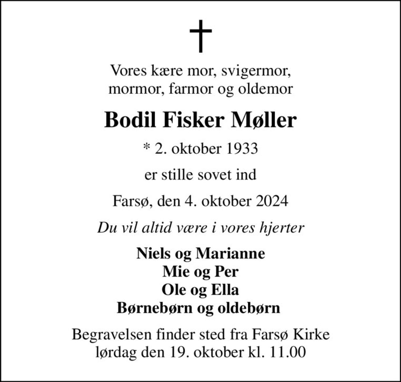 Vores kære mor, svigermor,  mormor, farmor og oldemor 
Bodil Fisker Møller
* 2. oktober 1933
er stille sovet ind
Farsø, den 4. oktober 2024
Du vil altid være i vores hjerter
Niels og Marianne Mie og Per Ole og Ella Børnebørn og oldebørn 
Begravelsen finder sted fra Farsø Kirke  lørdag den 19. oktober kl. 11.00