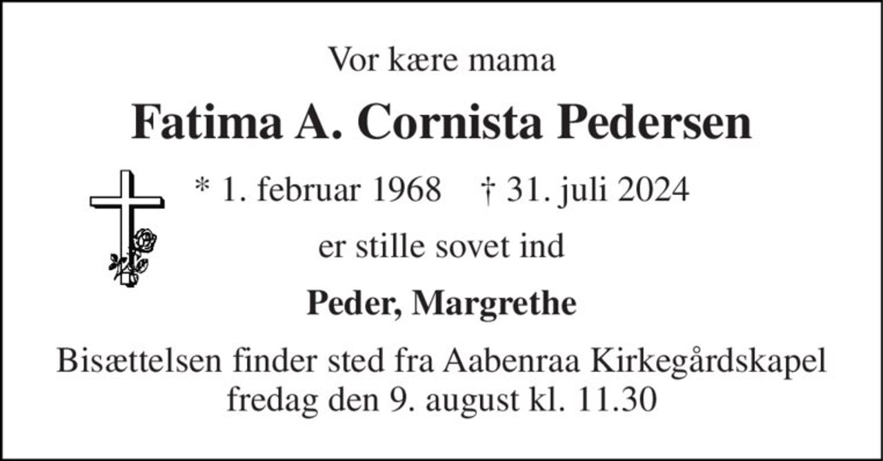 Vor kære mama 
Fatima A. Cornista Pedersen 
*​ 1. februar 1968​    †​ 31. juli 2024 
er stille sovet ind 
Peder, Margrethe 
Bisættelsen finder sted fra Aabenraa Kirkegårdskapel fredag den 9. august kl. 11.30