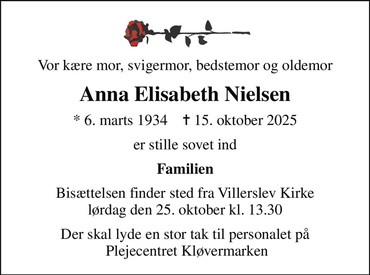 Vor kære mor, svigermor, bedstemor og oldemor
Anna Elisabeth Nielsen
* 6. marts 1934    ✝ 15. oktober 2025
er stille sovet ind
Familien
Bisættelsen finder sted fra Villerslev Kirke  lørdag den 25. oktober kl. 13.30 
Der skal lyde en stor tak til personalet på  Plejecentret Kløvermarken