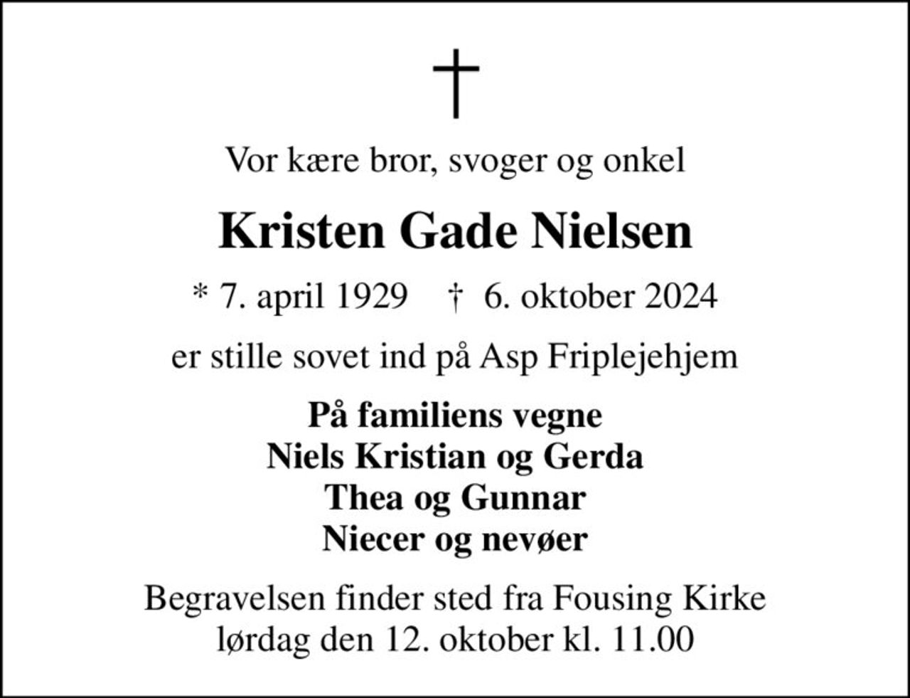 Vor kære bror, svoger og onkel
Kristen Gade Nielsen
* 7. april 1929    ✝ 6. oktober 2024
er stille sovet ind på Asp Friplejehjem
På familiens vegne Niels Kristian og Gerda Thea og Gunnar Niecer og nevøer
Begravelsen finder sted fra Fousing Kirke  lørdag den 12. oktober kl. 11.00