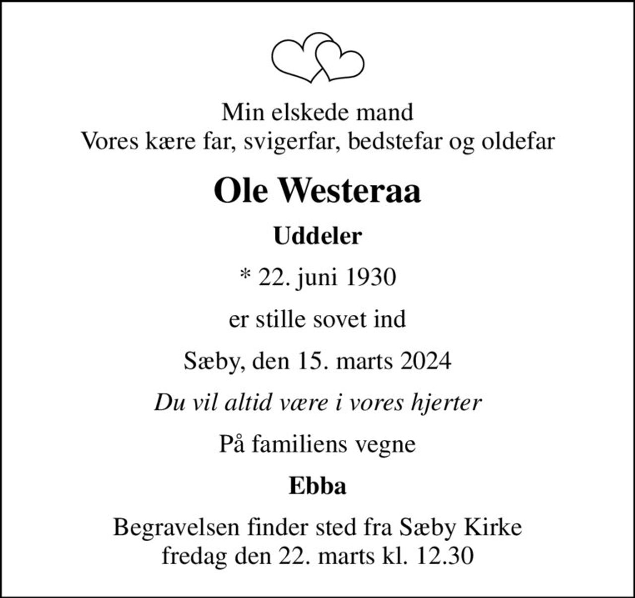 Min elskede mand Vores kære far, svigerfar, bedstefar og oldefar
Ole Westeraa
Uddeler
* 22. juni 1930
er stille sovet ind
Sæby, den 15. marts 2024
Du vil altid være i vores hjerter
På familiens vegne
Ebba
Begravelsen finder sted fra Sæby Kirke  fredag den 22. marts kl. 12.30