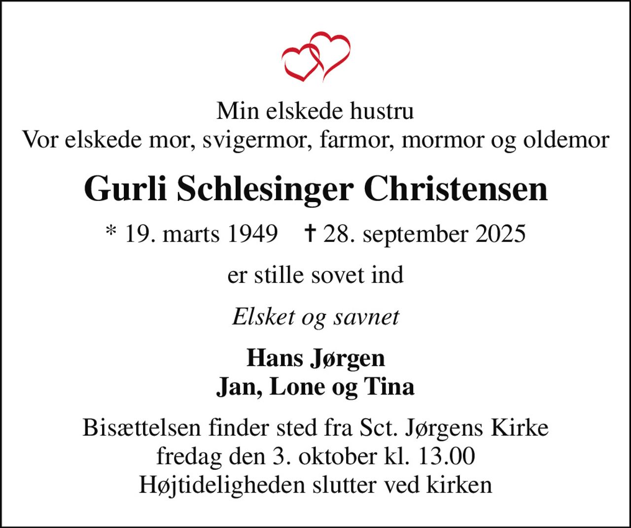 Min elskede hustru Vor elskede mor, svigermor, farmor, mormor og oldemor
Gurli Schlesinger Christensen
* 19. marts 1949    ✝ 28. september 2025
er stille sovet ind
Elsket og savnet
Hans Jørgen Jan, Lone og Tina
Bisættelsen finder sted fra Sct. Jørgens Kirke  fredag den 3. oktober kl. 13.00  Højtideligheden slutter ved kirken