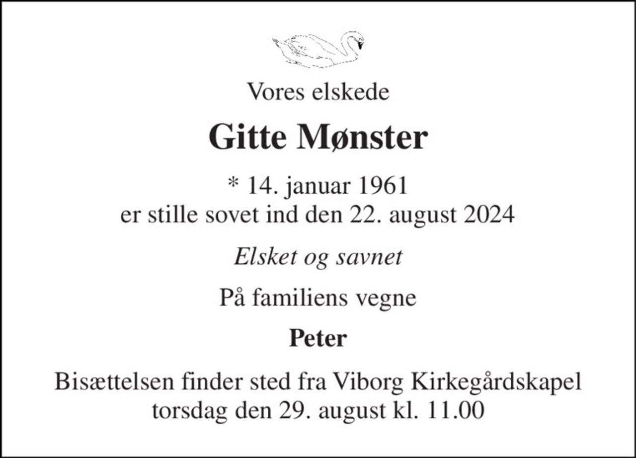 Vores elskede 
Gitte Mønster 
* 14. januar 1961 er stille sovet ind den 22. august 2024 
Elsket og savnet 
På familiens vegne 
Peter 
Bisættelsen finder sted fra Viborg Kirkegårdskapel torsdag den 29. august kl. 11.00