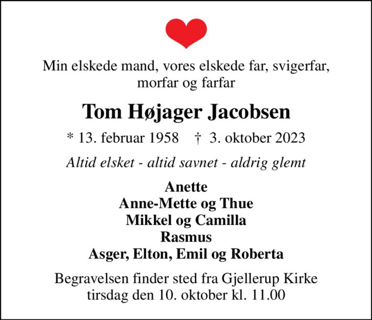 Min elskede mand, vores elskede far, svigerfar, morfar og farfar
Tom Højager Jacobsen
* 13. februar 1958    ✝ 3. oktober 2023
Altid elsket - altid savnet - aldrig glemt
Anette Anne-Mette og Thue Mikkel og Camilla Rasmus Asger, Elton, Emil og Roberta
Begravelsen finder sted fra Gjellerup Kirke  tirsdag den 10. oktober kl. 11.00