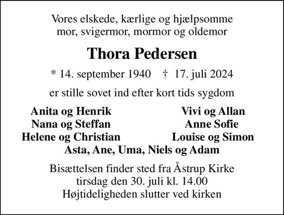 Vores elskede, kærlige og hjælpsomme mor, svigermor, mormor og oldemor
Thora Pedersen
* 14. september 1940    &#x271d; 17. juli 2024
er stille sovet ind efter kort tids sygdom
Anita og Henrik
Vivi og Allan
Nana og Steffan
Anne Sofie 
Helene og Christian
Louise og Simon
Bisættelsen finder sted fra Åstrup Kirke  tirsdag den 30. juli kl. 14.00  Højtideligheden slutter ved kirken