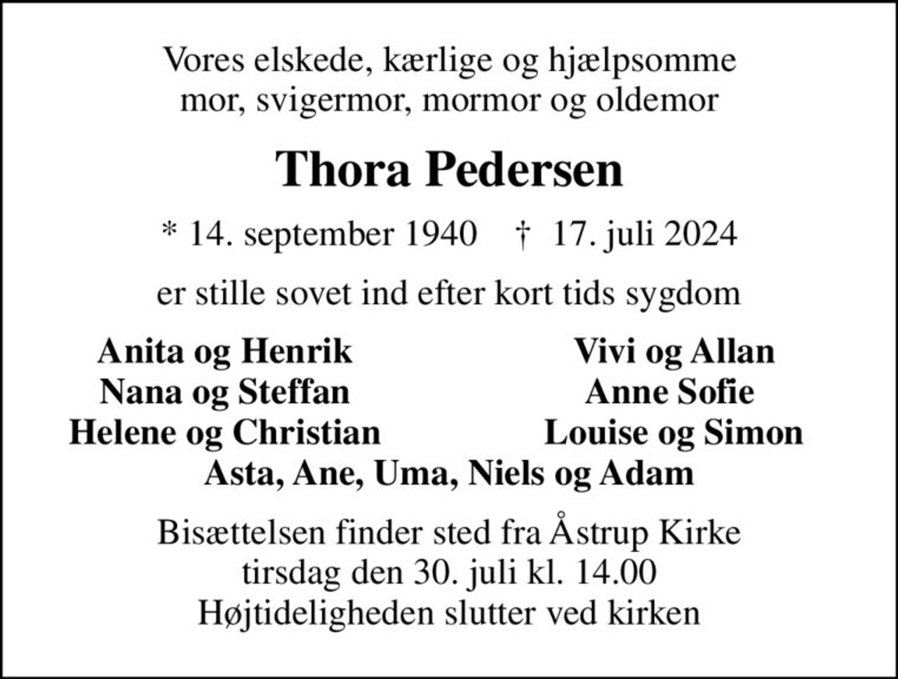 Vores elskede, kærlige og hjælpsomme mor, svigermor, mormor og oldemor
Thora Pedersen
* 14. september 1940    ✝ 17. juli 2024
er stille sovet ind efter kort tids sygdom
Anita og Henrik
Vivi og Allan
Nana og Steffan
Anne Sofie 
Helene og Christian
Louise og Simon
Bisættelsen finder sted fra Åstrup Kirke  tirsdag den 30. juli kl. 14.00  Højtideligheden slutter ved kirken