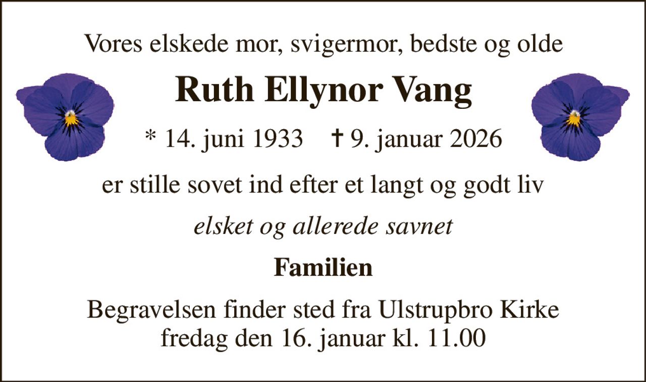 Vores elskede mor, svigermor, bedste og olde 
Ruth Ellynor Vang 
*​ 14. juni 1933​    ✝​ 9. januar 2026 
er stille sovet ind efter et langt og godt liv 
Elsket og allerede savnet 
Familien 
Begravelsen​ finder sted fra Ulstrupbro Kirke​ fredag den 16. januar​ kl. 11.00