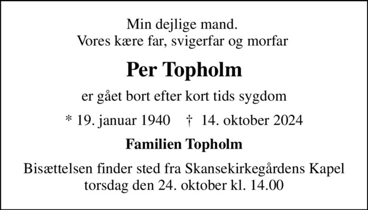 Min dejlige mand.  Vores kære far, svigerfar og morfar 
Per Topholm
er gået bort efter kort tids sygdom
* 19. januar 1940    ✝ 14. oktober 2024
Familien Topholm
Bisættelsen finder sted fra Skansekirkegårdens Kapel  torsdag den 24. oktober kl. 14.00