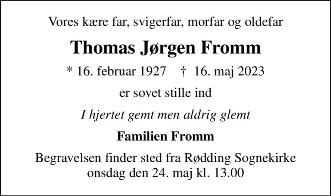 Vores kære far, svigerfar, morfar og oldefar
Thomas Jørgen Fromm
* 16. februar 1927    ✝ 16. maj 2023
er sovet stille ind
I hjertet gemt men aldrig glemt
Familien Fromm
Begravelsen finder sted fra Rødding Sognekirke  onsdag den 24. maj kl. 13.00