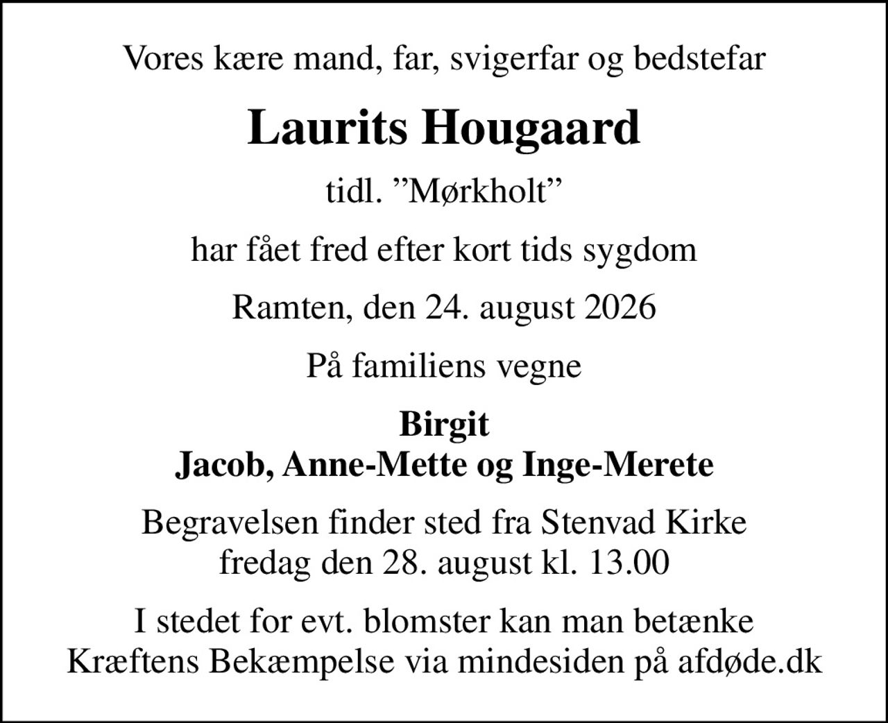 Vores kære mand, far, svigerfar og bedstefar
Laurits Hougaard
tidl. Mørkholt
har fået fred efter kort tids sygdom
Ramten, den 24. august 2026
På familiens vegne
Birgit Jacob, Anne-Mette og Inge-Merete
Begravelsen finder sted fra Stenvad Kirke  fredag den 28. august kl. 13.00 
I stedet for evt. blomster kan man betænke
					Kræftens Bekæmpelse via mindesiden på afdøde.dk