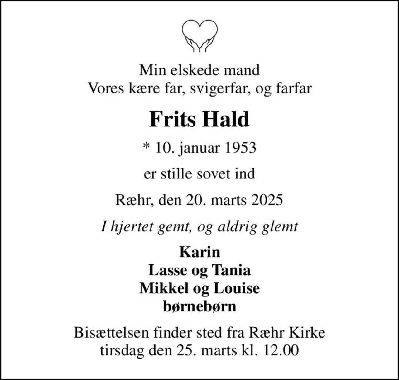 Min elskede mand Vores kære far, svigerfar, og farfar
Frits Hald
* 10. januar 1953
er stille sovet ind
Ræhr, den 20. marts 2025
I hjertet gemt, og aldrig glemt
Karin Lasse og Tania Mikkel og Louise børnebørn
Bisættelsen finder sted fra Ræhr Kirke  tirsdag den 25. marts kl. 12.00