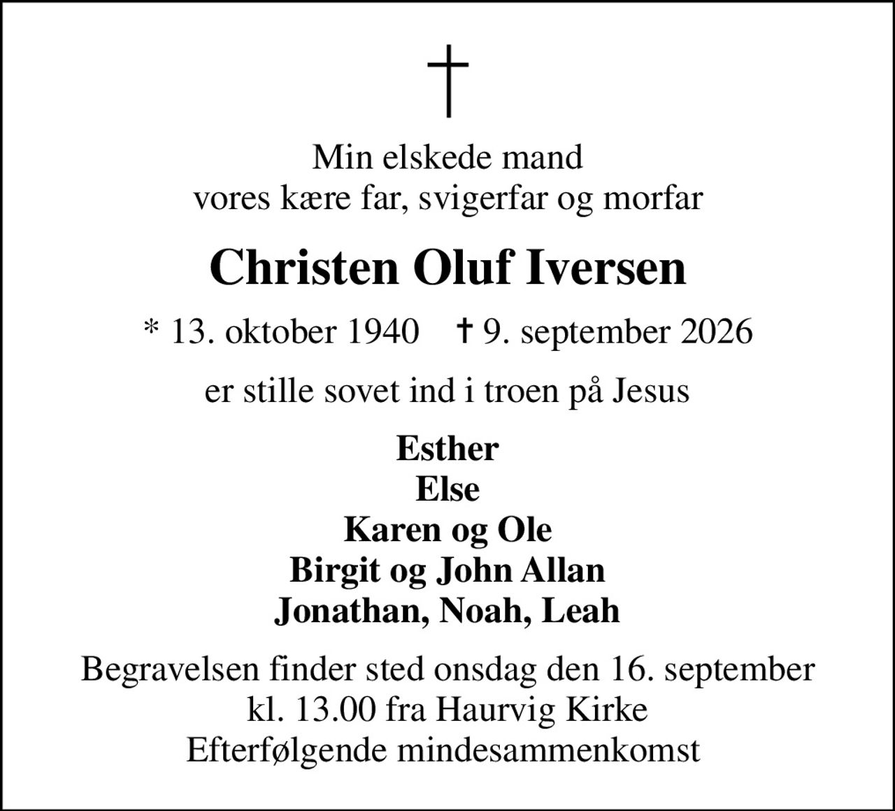 Min elskede mand vores kære far, svigerfar og morfar
Christen Oluf Iversen
* 13. oktober 1940    ✝ 9. september 2026
er stille sovet ind i troen på Jesus
Esther Else Karen og Ole Birgit og John Allan Jonathan, Noah, Leah
Begravelsen finder sted onsdag den 16. september kl. 13.00 fra Haurvig Kirke Efterfølgende mindesammenkomst