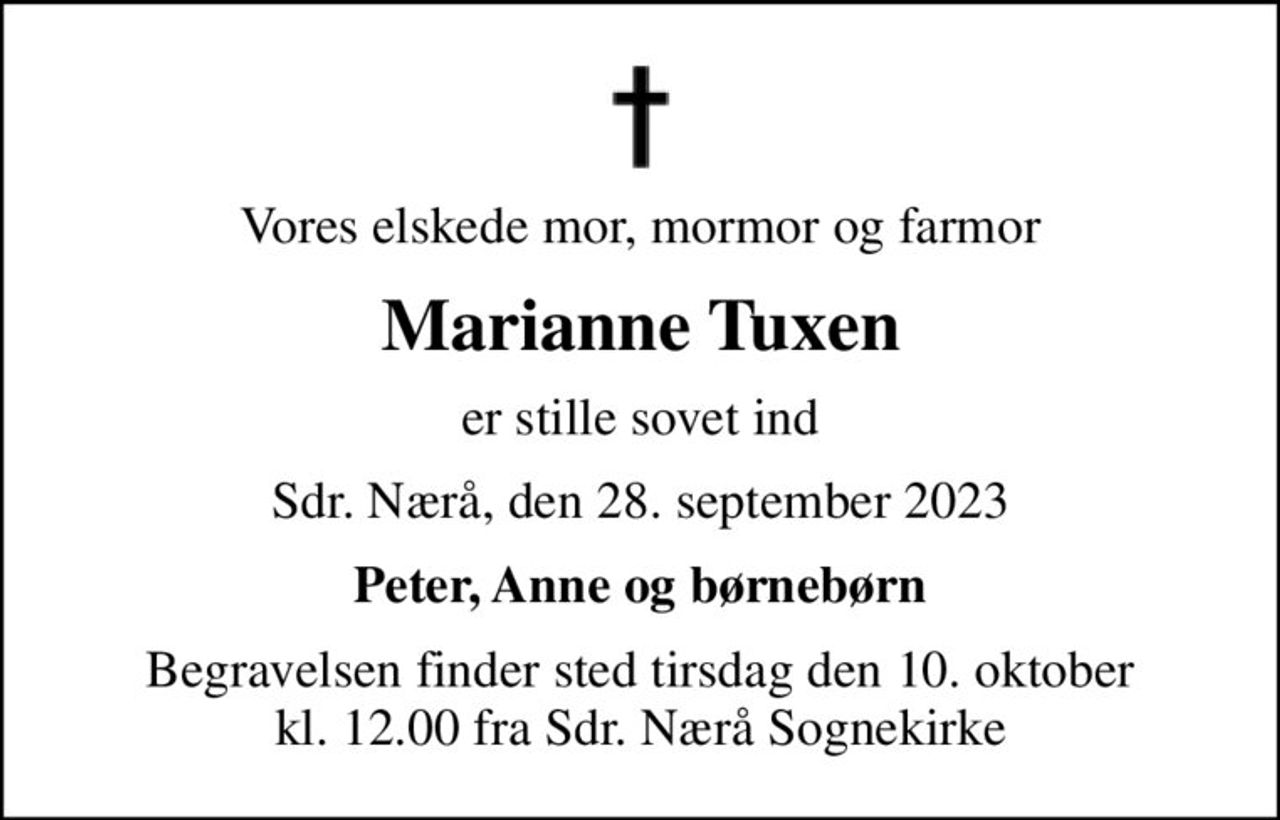 Vores elskede mor, mormor og farmor
Marianne Tuxen
er stille sovet ind
Sdr. Nærå, den 28. september 2023
Peter, Anne og børnebørn
Begravelsen finder sted tirsdag den 10. oktober kl. 12.00 fra Sdr. Nærå Sognekirke