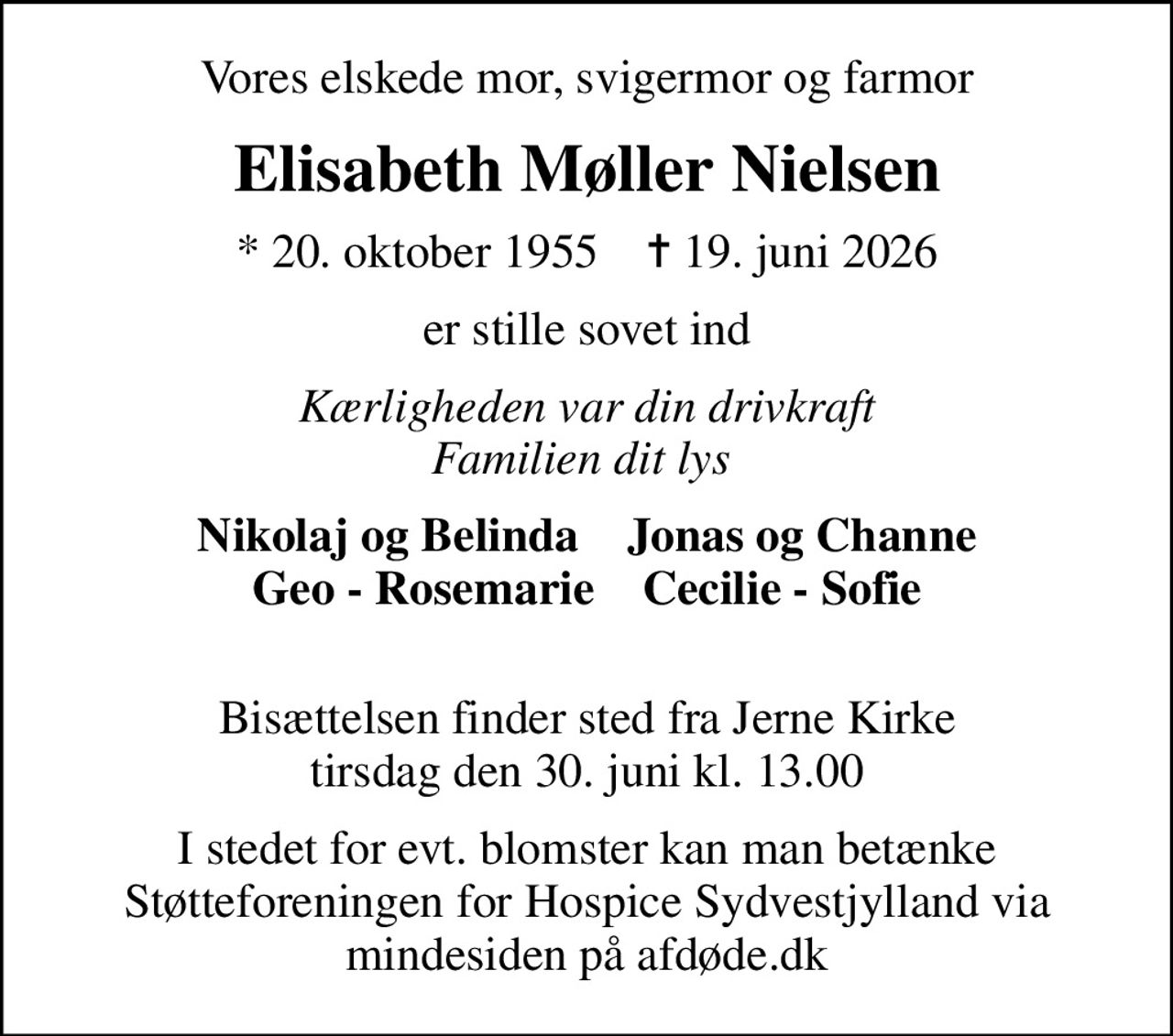 Vores elskede mor, svigermor og farmor
Elisabeth Møller Nielsen
* 20. oktober 1955    ✝ 19. juni 2026
er stille sovet ind
Kærligheden var din drivkraft Familien dit lys 
Nikolaj og Belinda    Jonas og Channe Geo - Rosemarie    Cecilie - Sofie 
Bisættelsen finder sted fra Jerne Kirke  tirsdag den 30. juni kl. 13.00 
I stedet for evt. blomster kan man betænke
					Støtteforeningen for Hospice Sydvestjylland via mindesiden på afdøde.dk