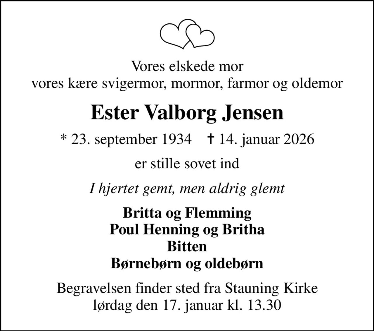 Vores elskede mor vores kære svigermor, mormor, farmor og oldemor
Ester Valborg Jensen
* 23. september 1934    ✝ 14. januar 2026
er stille sovet ind
I hjertet gemt, men aldrig glemt
Britta og Flemming Poul Henning og Britha Bitten Børnebørn og oldebørn
Begravelsen finder sted fra Stauning Kirke  lørdag den 17. januar kl. 13.30