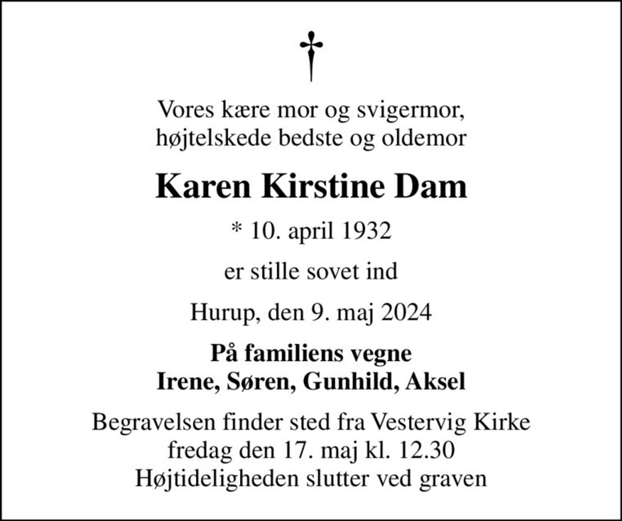 Vores kære mor og svigermor, højtelskede bedste og oldemor
Karen Kirstine Dam
* 10. april 1932
er stille sovet ind
Hurup, den 9. maj 2024
På familiens vegne Irene, Søren, Gunhild, Aksel
Begravelsen finder sted fra Vestervig Kirke  fredag den 17. maj kl. 12.30  Højtideligheden slutter ved graven