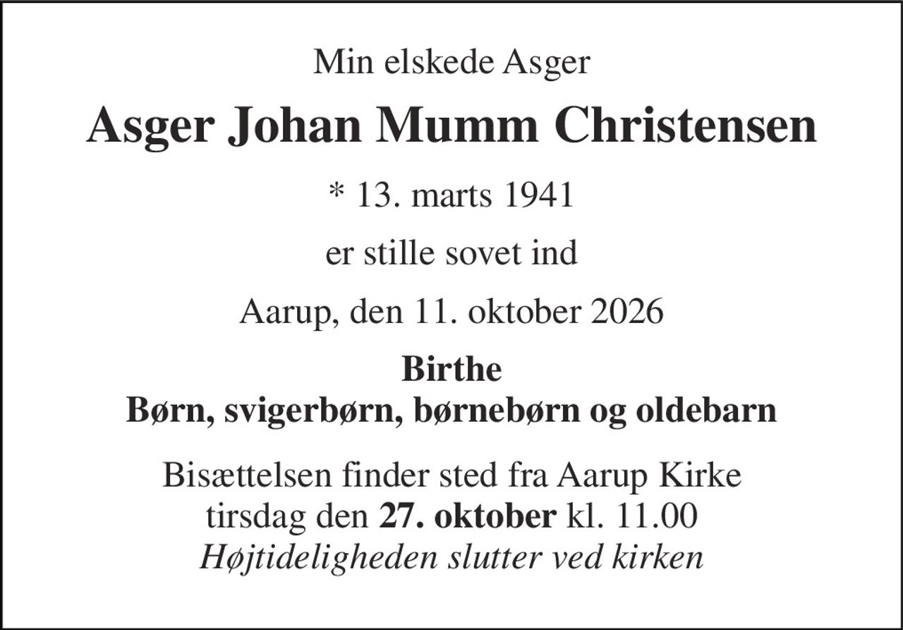 Min elskede Asger 
Asger Johan Mumm Christensen 
*​ 13. marts 1941 
er stille sovet ind 
Aarup, den 11. oktober 2026 
Birthe Børn, svigerbørn, børnebørn og oldebarn 
Bisættelsen finder sted fra Aarup Kirke tirsdag den 27. oktober kl. 11.00 Højtideligheden slutter ved kirken