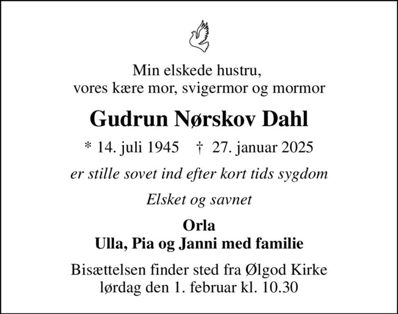 Min elskede hustru,  vores kære mor, svigermor og mormor
Gudrun Nørskov Dahl
* 14. juli 1945    ✝ 27. januar 2025
er stille sovet ind efter kort tids sygdom
Elsket og savnet
Orla Ulla, Pia og Janni med familie
Bisættelsen finder sted fra Ølgod Kirke  lørdag den 1. februar kl. 10.30